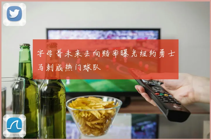 字母哥未来去向赔率曝光纽约勇士马刺成热门球队