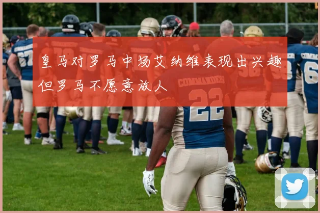 皇马对罗马中场艾纳维表现出兴趣但罗马不愿意放人