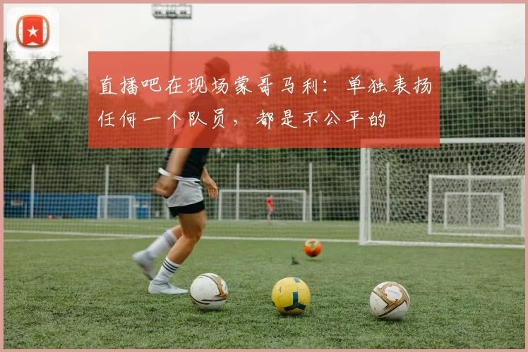 直播吧在现场蒙哥马利：单独表扬任何一个队员，都是不公平的