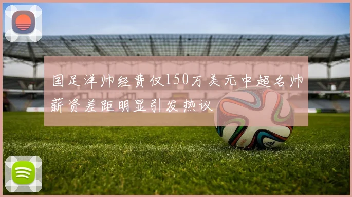 国足洋帅经费仅150万美元中超名帅薪资差距明显引发热议