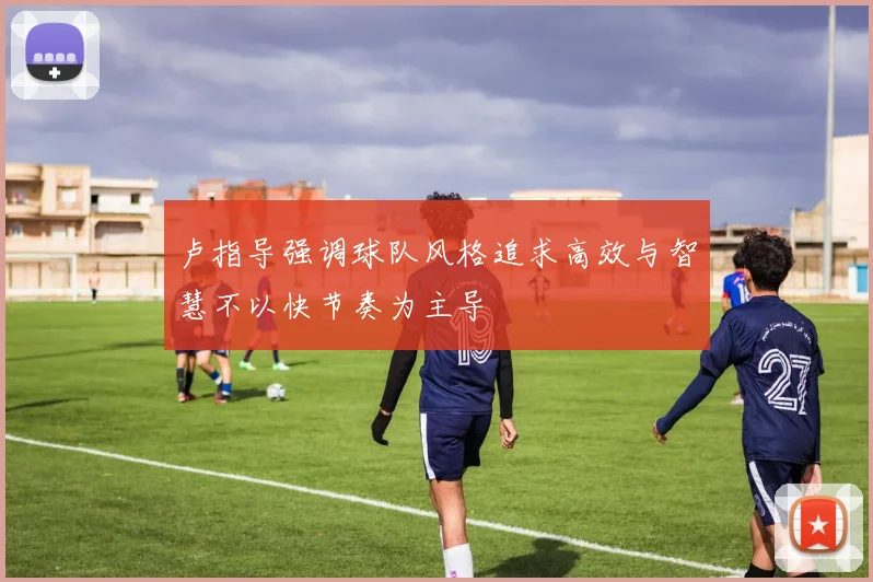 卢指导强调球队风格追求高效与智慧不以快节奏为主导