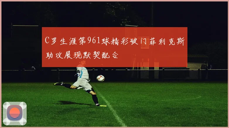 C罗生涯第961球精彩破门菲利克斯助攻展现默契配合