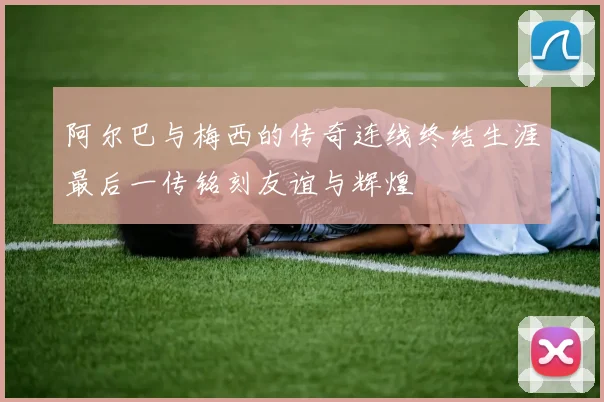 阿尔巴与梅西的传奇连线终结生涯最后一传铭刻友谊与辉煌