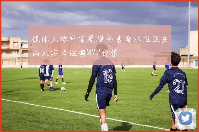 媒体人称申京展现约基奇水准亚历山大实力证明MVP价值