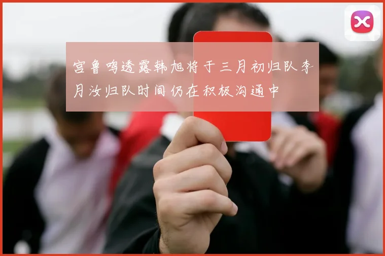 宫鲁鸣透露韩旭将于三月初归队李月汝归队时间仍在积极沟通中