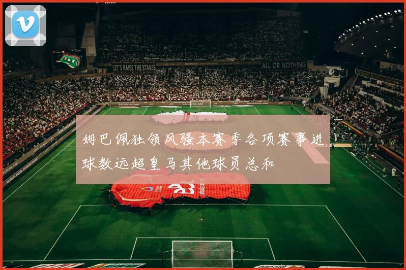 姆巴佩独领风骚本赛季各项赛事进球数远超皇马其他球员总和