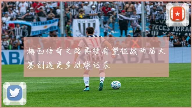 梅西传奇之路再续有望征战两届大赛创造更多进球记录