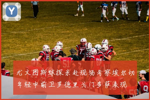 尤文图斯球探亲赴现场考察埃尔切年轻中前卫罗德里戈门多萨表现