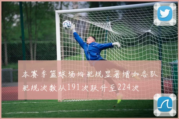 本赛季篮球场均犯规显著增加各队犯规次数从191次跃升至224次