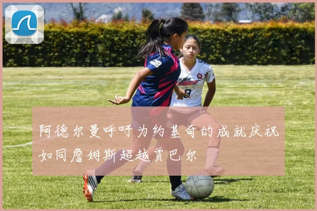 阿德尔曼呼吁为约基奇的成就庆祝如同詹姆斯超越贾巴尔