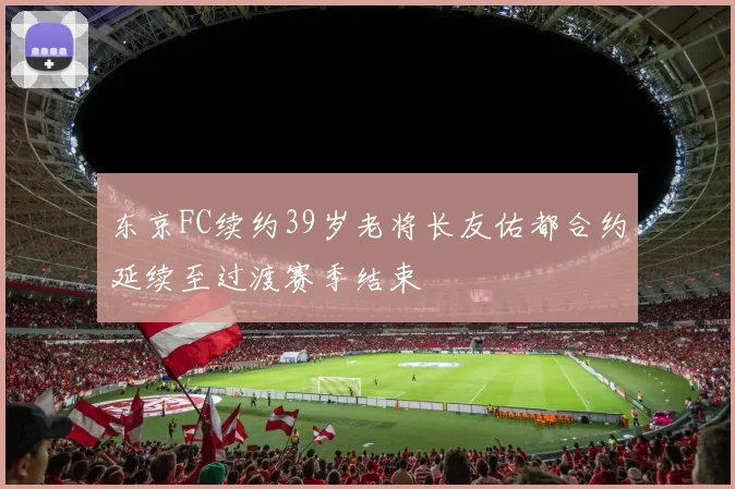 东京FC续约39岁老将长友佑都合约延续至过渡赛季结束