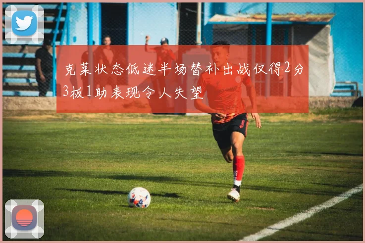 克莱状态低迷半场替补出战仅得2分3板1助表现令人失望