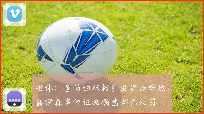 世体：皇马的双标引发舆论哗然，赫伊森事件证据确凿却无处罚