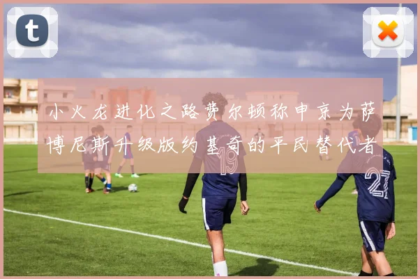 小火龙进化之路费尔顿称申京为萨博尼斯升级版约基奇的平民替代者