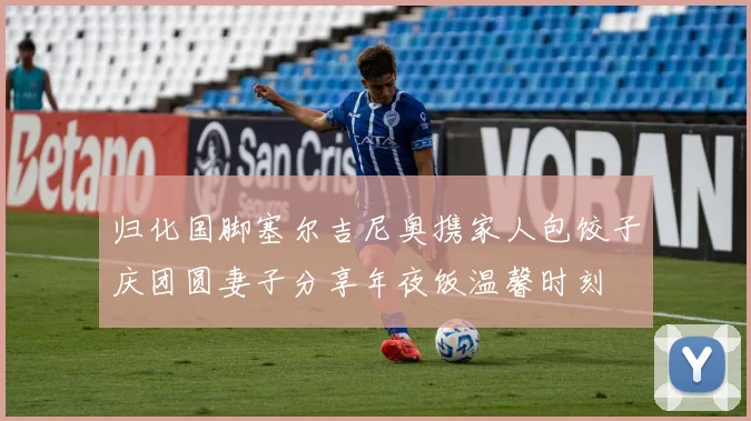 归化国脚塞尔吉尼奥携家人包饺子庆团圆妻子分享年夜饭温馨时刻