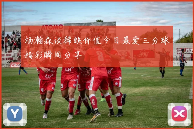 杨瀚森谈稀缺价值今日最爱三分球精彩瞬间分享
