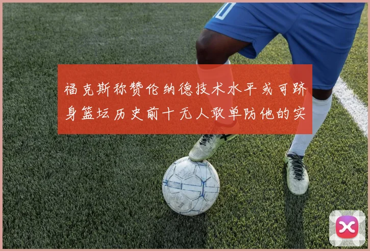 福克斯称赞伦纳德技术水平或可跻身篮坛历史前十无人敢单防他的实力