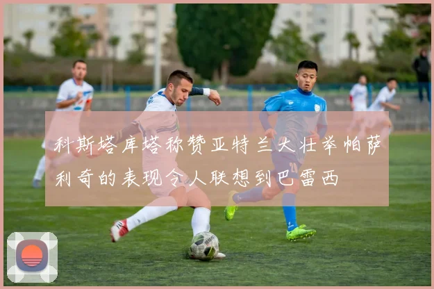 科斯塔库塔称赞亚特兰大壮举帕萨利奇的表现令人联想到巴雷西