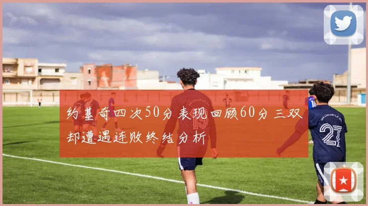 约基奇四次50分表现回顾60分三双却遭遇连败终结分析
