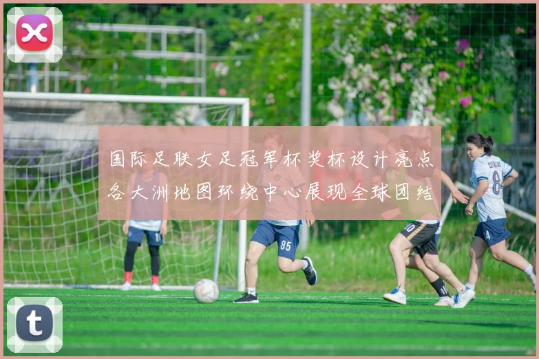 国际足联女足冠军杯奖杯设计亮点各大洲地图环绕中心展现全球团结与竞技精神