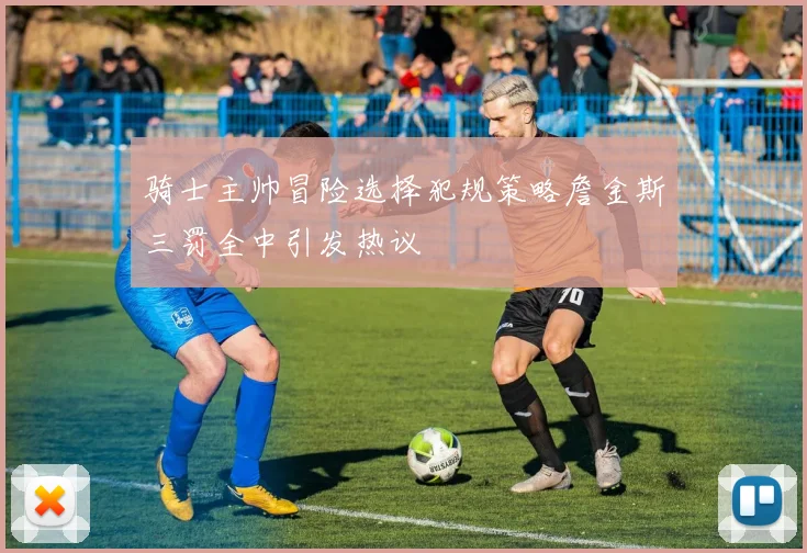 骑士主帅冒险选择犯规策略詹金斯三罚全中引发热议