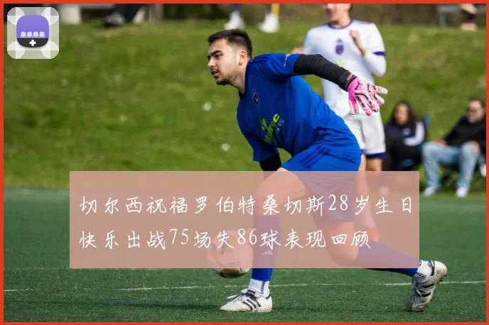 切尔西祝福罗伯特桑切斯28岁生日快乐出战75场失86球表现回顾