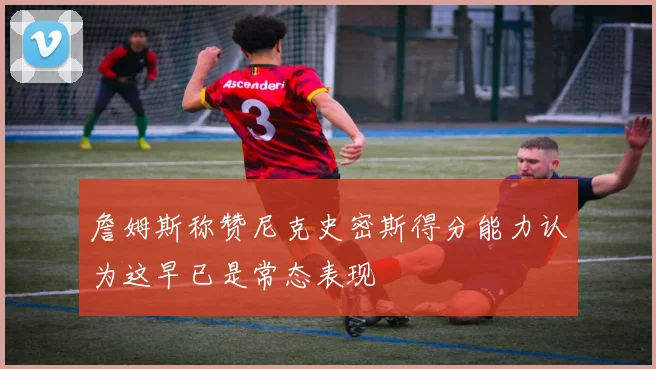 詹姆斯称赞尼克史密斯得分能力认为这早已是常态表现