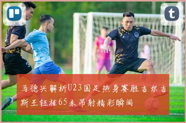 马德兴解析U23国足热身赛胜吉尔吉斯王钰栋65米吊射精彩瞬间