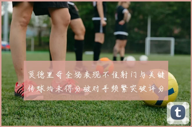 莫德里奇全场表现不佳射门与关键传球均未得分被对手频繁突破评分仅为68