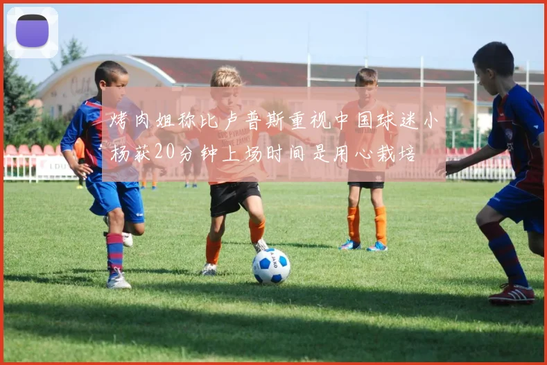 烤肉姐称比卢普斯重视中国球迷小杨获20分钟上场时间是用心栽培