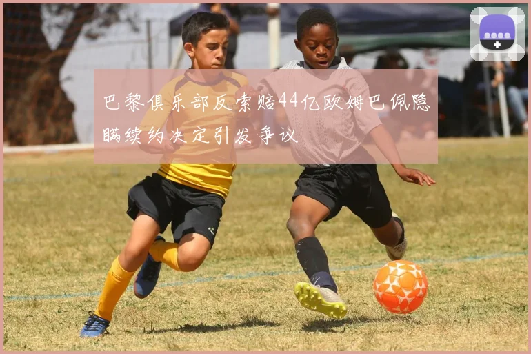 巴黎俱乐部反索赔44亿欧姆巴佩隐瞒续约决定引发争议