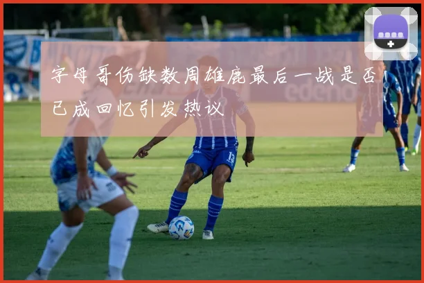 字母哥伤缺数周雄鹿最后一战是否已成回忆引发热议