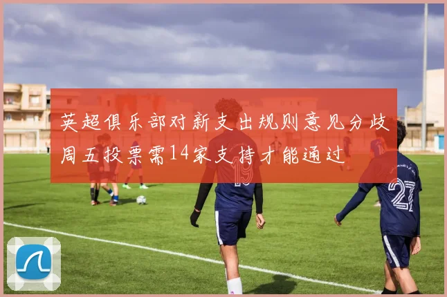 英超俱乐部对新支出规则意见分歧周五投票需14家支持才能通过
