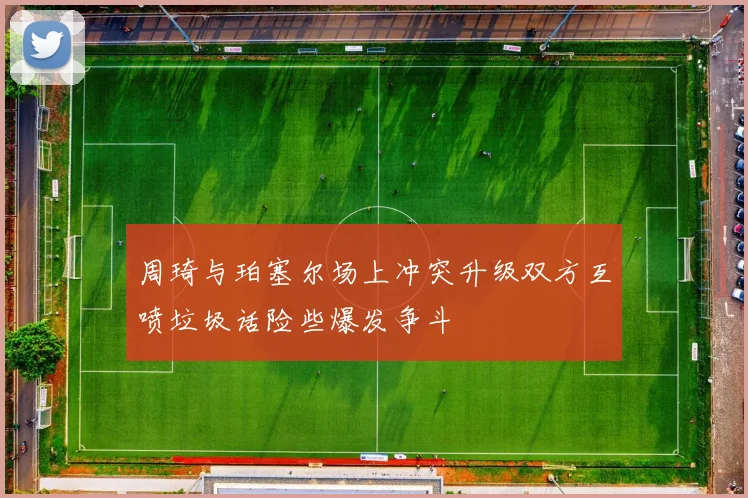 周琦与珀塞尔场上冲突升级双方互喷垃圾话险些爆发争斗