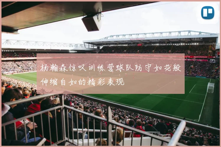 杨瀚森惊叹训练营球队防守如花般伸缩自如的精彩表现