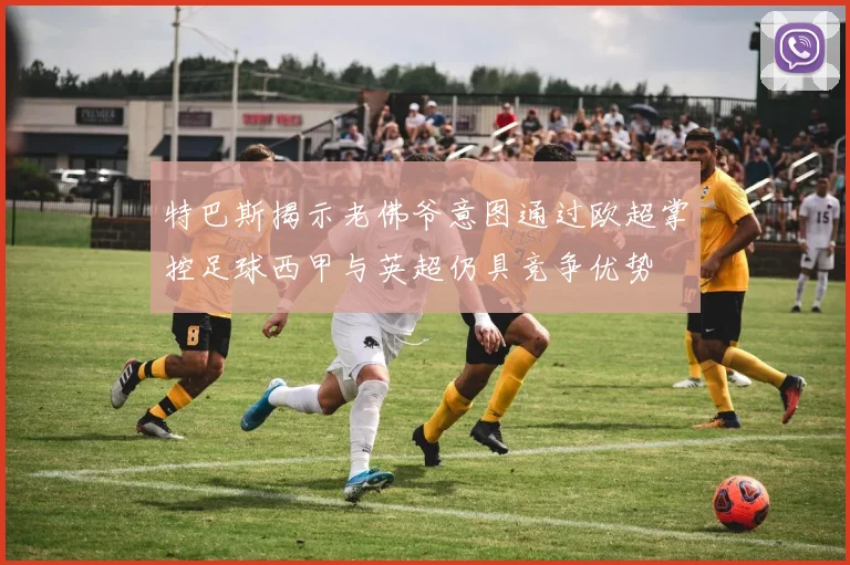 特巴斯揭示老佛爷意图通过欧超掌控足球西甲与英超仍具竞争优势