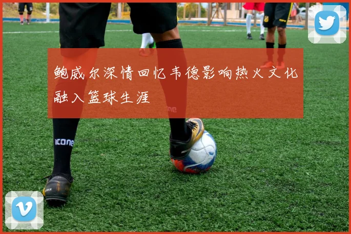 鲍威尔深情回忆韦德影响热火文化融入篮球生涯